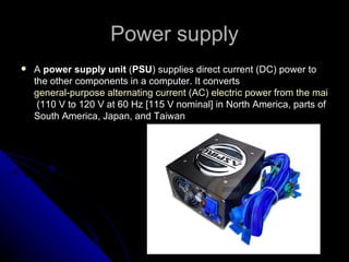 Power supply A  power supply unit  ( PSU ) supplies direct current (DC) power to the other components in a computer. It converts  general-purpose alternating current (AC) electric power from the mains  (110 V to 120 V at 60 Hz [115 V nominal] in North America, parts of South America, Japan, and Taiwan 