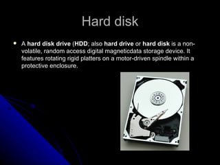 Hard disk A  hard disk drive  ( HDD ; also  hard drive  or  hard disk  is a non-volatile, random access digital magneticdata storage device. It features rotating rigid platters on a motor-driven spindle within a protective enclosure.  