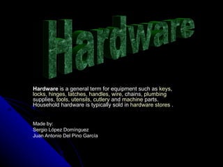 Hardware  is a general term for equipment such as  keys ,  locks ,  hinges ,  latches ,  handles ,  wire , chains,  plumbing  supplies,  tools ,  utensils ,  cutlery  and  machine  parts. Household hardware is typically sold in  hardware stores  . Made by: Sergio López Domínguez  Juan Antonio Del Pino García Hardware 