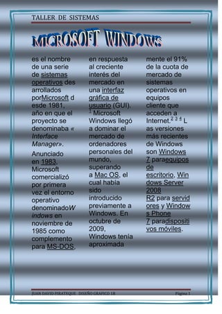  <br />es el nombre de una serie de sistemas operativos desarrollados porMicrosoft desde 1981, año en que el proyecto se denominaba «Interface Manager».<br />Anunciado en 1983, Microsoft comercializó por primera vez el entorno operativo denominadoWindows en noviembre de 1985 como complemento para MS-DOS, en respuesta al creciente interés del mercado en una interfaz gráfica de usuario (GUI).1 Microsoft Windows llegó a dominar el mercado de ordenadores personales del mundo, superando a Mac OS, el cual había sido introducido previamente a Windows. En octubre de 2009, Windows tenía aproximada<br />mente el 91% de la cuota de mercado de sistemas operativos en equipos cliente que acceden a Internet.2 3 4 Las versiones más recientes de Windows son Windows 7 paraequipos de escritorio, Windows Server 2008 R2 para servidores y Windows Phone 7 paradispositivos móviles. <br />La historia de Windows se remonta en septiembre del año 1981, con el proyecto denominado «Interface Manager». Se anunció en noviembre de 1983 (después del Apple Lisa, pero antes de Macintosh) bajo el nombre «Windows», pero Windows 1.0 no se publicó hasta el mes de noviembre de 1985. El shell de Windows 1.0 es un programa conocido como MS-DOS Executive. Otros programas suministrados fueron laCalculadora, Calendario, Cardfile, Visor del portapapeles, Reloj, Panel de control, el Bloc de notas, Paint, Reversi, Terminal y Write. Windows 1.0 no permite la superposición de ventanas, debido a que Apple Computer ya contaba con esta característica. En su lugar fueron mosaico en todas las ventanas. Solo los cuadros de diálogo podrían aparecer en otras ventanas.<br />Windows 2.0 fue lanzado en octubre de 1987 y presentó varias mejoras en la interfaz de usuario y en la gestión de memoria .<br /> Se  introdujo nuevos métodos abreviados de teclado. También podría hacer uso de memoria expandida.<br />Windows 2.1 fue lanzado en dos diferentes versiones: Windows/386 empleando Modo 8086 virtual para realizar varias tareas de varios programas de DOS, y el modelo de memoria paginada para emular la memoria expandida utilizando la memoria extendida disponible. Windows/286 (que, a pesar de su nombre, se ejecutaría en el 8086) todavía se ejecutaba en modo real, pero podría hacer uso de la Área de memoria alta.Apple le hizo un jucio por ser muy parecido en el que microsoft gano.<br />L<br />as primeras versiones de Windows se suele considerar como interfaz gráfica de usuario simple. Incluso las primeras versiones de Windows de 16 bits ya supone muchas de las funciones típicas de sistema operativo; en particular, tener su propio formato de archivo ejecutable y proporcionar sus propios Controladores de dispositivo (temporizador, gráficos, impresora, ratón, teclado y sonido) para aplicaciones. A diferencia de MS-DOS, Windows permite a los usuarios ejecutar las aplicaciones gráficas de múltiples al mismo tiempo, a través de lamultitarea cooperativa. Windows implementa un esquema de software elaborada, basado en el segmento, memoria virtual, lo que le permitió ejecutar aplicaciones más grandes que la memoria disponible: segmentos de código y los recursos se intercambian y se tira cuando escaseaba la memoria, y segmentos de datos en la memoria cuando se trasladó una aplicación dada, había cedido el control del procesador, por lo general la espera de la entrada del usuario.<br />  Windows 3.0 y 3.1<br />W<br />indows 3.0 (1990) y Windows 3.1 (1992) mejoraron el diseño, principalmente debido a la memoria virtual y los controladores de dispositivo virtual deslastrables (VxD)<br />quepermitió compartir dispositivos arbitrarios entre DOS y Windows. Además, las aplicaciones de Windows ahora podrían ejecutar en modo protegido (cuando se ejecuta Windows en el modo estándar o 386 mejorado), que les da acceso a varios megabytes de memoria y se elimina la obligación de participar en el esquema de la memoria virtual de software. Corrían todavía dentro del mismo espacio de dirección, donde la memoria segmentada proporciona un grado de protección y multitarea cooperativa. Para Windows 3.0, Microsoft también reescribió las operaciones críticas de C en ensamblador, haciendo esta versión más rápido y menos consumo de memoria que sus predecesores. Con la introducción de Windows for Workgroups 3.11, Windows fue capaz de eludir DOS para las operaciones de gestión de archivos mediante el acceso a archivos de 32 bits.<br />]Windows 95, 98, y Me<br />Artículos principales: Windows 95, Windows 98 y Windows Me<br />Windows 95 fue lanzado en 1995, con una nueva interfaz de usuario, compatibilidad con nombres de archivo largos de hasta 250 caracteres, y la capacidad de detectar automáticamente y configurar el hardware instalado (plug and play). De forma nativa podrían ejecutar aplicaciones de 32-bits y presentó varias mejoras tecnológicas que aumentaron su estabilidad respecto a Windows 3.1. Hubo varios OEM Service Releases (OSR) de Windows 95, cada una de las cuales fue aproximadamente equivalente a un Service Pack.<br />El siguiente lanzamiento de Microsoft fue Windows 98 en 1998. Microsoft lanzó una segunda versión de Windows 98 en 1999, llamado Windows 98 Second Edition (a menudo acortado a Windows 98 SE).<br />En el 2000, Microsoft lanza Windows Millennium Edition (comúnmente llamado Windows Me), que actualiza el núcleo de Windows 98 pero que adopta algunos aspectos de Windows 2000 y elimina (más bien, oculta) la opción de «Arrancar en modo DOS». También añade una nueva característica denominada «Restaurar sistema», que permite al usuario guardar y restablecer la configuración del equipo en una fecha anterior.<br />[editar]Familia NT<br />Artículo principal: Windows NT<br />La familia de sistemas Windows NT fue hecha y comercializada por un mayor uso de fiabilidad de negocios. El primer lanzamiento fue de MS Windows NT 3.1 (1993), el número «3.1» para que coincida con la versión para <br />W<br />indows, que fue seguido por NT 3.5 (1994), NT 3.51 (1995), NT 4.0 (1996), y Windows 2000 (2000). 2000 es la última versión de Windows NT, que no incluye la activación de productos de Microsoft. NT 4.0 fue el primero en esta línea para implementar la interfaz de usuario de Windows 95 (y el primero en incluir tiempos de ejecución de 32 bits integrada de Windows 95). Microsoft se trasladó a combinar sus negocios de consumo y sistemas operativos conWindows XP, viene tanto en las versiones Home y professional (y las versiones posteriores de mercado para tablet PC y centros multimedia), sino que también se separaron los calendarios de lanzamiento para los sistemas operativos de servidor. Windows Server 2003, lanzado un año y medio después de Windows XP, trajo Windows Server al día con MS Windows XP. Después de un proceso de desarrollo largo, Windows Vista fue lanzado hacia el final de 2006, y su homólogo de servidor, Windows Server 2008 fue lanzado a principios de 2008. El 22 de julio de 2009, Windows 7 y Windows Server 2008 R2 se publicaron como RTM (versión de disponibilidad general). Windows 7 fue lanzado el 22 de octubre de 2009.<br />Windows CE, la oferta de Microsoft en los mercados móviles e integrados, es también un verdadero sistema operativo 32-bits que ofrece diversos servicios para todas las subestaciones de trabajo de explotación.<br />[editar]Sistemas operativos de 64 bits<br />Windows NT incluye soporte para varias plataformas diferentes antes de x86 - basado en ordenador personal se convirtió en dominante en el mundo profesional. Versiones de NT desde 3.1 a 4.0 diversamente compatibles PowerPC, DEC Alpha y MIPS R4000, algunos de los cuales eran procesadores de 64 bits, aunque el sistema operativo trató procesadores como de 32 bits.<br />Con la introducción de la arquitectura Intel Itanium, que se conoce como IA-64, Microsoft lanzó nuevas versiones de Windows para apoyarlo. Las versiones Itanium de Windows XP y Windows Server 2003 fueron liberadas al mismo tiempo que con sus principales contrapartes x86 (32-bit). El 25 de Abril de 2005, Microsoft lanzó Windows XP Professional x64 Edition y x64 versión de Windows Server 2003 para el apoyo de x86-64 (o x64 en la terminología de Microsoft). Microsoft eliminó el soporte para la versión de Itanium de Windows XP en 2005. Windows Vista es la primera versión de usuario final de Windows que Microsoft ha publicado simultáneamente en las ediciones de x86 y x64. Windows Vista no es compatible con la arquitectura Itanium. La familia de Windows de 64 bits moderna comprende a AMD64/intel64 versiones de Windows Vista y Windows Server 2008 en tanto en Itanium y en ediciones x64. Windows Server 2008 R2 cae la versión de 32 bits, y Windows 7 que también está en versiones de 32 bits (para mantener la compatibilidad).<br />]Windows CE<br />Artículo principal: Windows CE<br />Windows CE (oficialmente conocido como Windows Embedded), es una edición de Windows que se ejecuta en equipos minimalistas, tales como sistemas de navegación por satélite y, excepcionalmente, los teléfonos móviles. Windows Embedded se ejecuta como CE, en lugar de NT, por lo que no debe confundirse con Windows XP Embedded, que es NT. Windows CE que se utilizó en la Dreamcast junto con sistema operativo propietario de Sega para la consola. Windows CE es el núcleo del que deriva Windows Mobile<br /> L<br />a primera versión de Microsoft Windows, versión 1.0, lanzada en noviembre de1985, compitió con el sistema operativo de Apple. Carecía de un cierto grado de funcionalidad y logró muy poca popularidad. Windows 1.0 no era un sistema operativo completo; más bien era una extensión gráfica de MS-DOS. Windows versión 2.0 fue lanzado en noviembre de 1987 y fue un poco más popular que su predecesor. Windows 2.03 (lanzado en enero de 1988) incluyó por primera vez ventanas que podían solaparse unas a otras. El resultado de este cambio llevó aApple a presentar una demanda contra Microsoft, debido a que infrigían derechos de autor.<br />Windows versión 3.0, lanzado en 1990, fue la primera versión de Microsoft Windows que consiguió un amplio éxito comercial, vendiendo 2 millones de copias en los primeros seis meses. Presentaba mejoras en la interfaz de usuario y en la multitarea. Recibió un lavado de cara en Windows 3.1, que se hizo disponible para el público en general el 1 de marzo de 1992. El soporte de Windows 3.1 termino el 31 de diciembre de 2001.<br />En julio de 1993, Microsoft lanzó Windows NT basado en un nuevo kernel. NT era considerado como el sistema operativo profesional y fue la primera versión de Windows para utilizar la multitarea preemptiva. Windows NT más tarde sería reestructurado también para funcionar como un sistema operativo para el hogar, con Windows XP.<br />El 24 de agosto de 1995, Microsoft lanzó Windows 95, una versión nueva para los consumidores, y grandes fueron los cambios que se realizaron a la interfaz de usuario, y también se utiliza multitarea preemptiva. Windows 95 fue diseñado para sustituir no solo a Windows 3.1, sino también de Windows para Workgroups y MS-DOS. También fue el primer sistema operativo Windows para utilizar las capacidades Plug and Play. Los cambios que trajo Windows 95 eran revolucionarios, a diferencia de los siguientes, como Windows 98 y Windows Me. El soporte estándar para Windows 95 finalizó el 31 de diciembre de 2000 y el soporte ampliado para Windows 95 finalizó el 31 de diciembre de 2001.<br />E<br />l siguiente en la línea de consumidor fue lanzado el 25 de junio de 1998, Microsoft Windows 98. Sustancialmente fue criticado por su lentitud y por su falta de fiabilidad en comparación con Windows 95, pero muchos de sus problemas básicos fueron posteriormente rectificados con el lanzamiento de Windows 98 Second Edition en 1999. El soporte estándar para Windows 98 terminó el 30 de junio de 2002, y el soporte ampliado para Windows 98 terminó el 11 de julio de 2006.<br />Como parte de su línea «profesional», Microsoft lanzó Windows 2000 en febrero de 2000. La versión de consumidor tras Windows 98 fue Windows Me (Windows Millennium Edition). Lanzado en septiembre de 2000, Windows Me implementaba una serie de nuevas tecnologías para Microsoft: en particular fue el «Universal Plug and Play». Durante el 2004 parte del código fuente de Windows 2000 se filtró en internet, esto era malo para Microsoft porque el mismo núcleo utilizado en Windows 2000 se utilizó en Windows XP.<br />En octubre de 2001, Microsoft lanzó Windows XP, una versión que se construyó en el kernel de Windows NT que también conserva la usabilidad orientada al consumidor de Windows 95 y sus sucesores. En dos ediciones distintas, «Home» y «Professional», el primero carece por mucho de la seguridad y características de red de la edición Professional. Además, la primera edición «Media Center» fue lanzada en 2002, con énfasis en el apoyo a la funcionalidad de DVD y TV, incluyendo grabación de TV y un control remoto. El soporte estándar para Windows XP terminó el 14 de abril de 2009. El soporte extendido continuará hasta el 8 de abril de 2014.<br />En abril de 2003, Windows Server 2003 se introdujo, reemplazando a la línea de productos de servidor de Windows 2000 con un número de nuevas características y un fuerte enfoque en la seguridad; lo cual fue seguido en diciembre de 2005 por Windows Server 2003 R2.<br />El 30 de enero de 2007, Microsoft lanzó Windows Vista. Contiene una serie de características nuevas, desde un shell rediseñado y la interfaz de usuario da importantes cambios técnicos, con especial atención a las características de seguridad. Está disponible en varias ediciones diferentes y ha sido objeto de severas críticas.<br />El 22 de octubre de 2009, Microsoft lanzó Windows 7. A diferencia de su predecesor, Windows Vista, que introdujo a un gran número de nuevas características, Windows 7 pretendía ser una actualización incremental, enfocada a la línea de Windows, con el objetivo de ser compatible con aplicaciones y hardware que Windows <br />Vista no era compatible. Windows 7 tiene soporte multi-touch, un shell de Windows rediseñado con una nueva barra de tareas, conocido como Superbar, un sistema red llamado HomeGroup, y mejoras en el rendimiento.<br />Aplicaciones de Windows<br />]Internet Explorer<br />Artículo principal: Internet Explorer<br />Windows Internet Explorer (también conocido como IE) es un navegador web de Internet producido por Microsoft para su plataforma Windows. También existieron versiones para Solaris y Apple Macintosh aunque fueron descontinuadas en el 2002 y 2006 respectivamente.<br />Fue creado en 1995 tras la adquisición por parte de Microsoft del código fuente de Mosaic, un navegador desarrollado por Spyglass, siendo rebautizado entonces como Internet Explorer. Las primeras versiones, basadas en Mosaic, no supusieron ninguna amenaza para el entonces dominante Netscape Navigator, ya que eran bastante simples y no eran compatibles con algunas de las extensiones más populares de Netscape que dominaban la web de la época (como los marcos o JavaScript). Es el navegador de Internet con mayor cuota de mercado, ya que se incluye integrado por defecto con Windows, hecho que le ha costado a Microsoft demandas por monopolio en Europa.12<br />]Reproductor de Windows Media<br />Artículo principal: Reproductor de Windows Media<br />Windows Media Player, Reproductor de Windows Media (abreviado WMP) es un reproductor multimedia creado por Microsoft. Se han lanzado varias versiones del reproductor, siendo la versión 12 la última existente, que se incluye con Windows 7. Permite la reproducción de varios formatos como Audio <br />y cuando se dispongan de los códecs correspondientes. Incluye acceso a vídeo en formato digital en servidores de pago.<br />También da la posibilidad de pasar canciones de un CD al disco duro de la computadora, y al contrario, de la computadora a un CD de música o de datos.<br />Además busca por Internet los nombres de las canciones y álbumes, y muestra la carátula del disco del cual provienen dichas canciones.<br />Windows Defender<br />Artículo principal: Windows Defender<br />Windows Defender es un programa de seguridad cuyo propósito es prevenir, quitar y poner en cuarentena software espía en Microsoft Windows. Es incluido y activado por defecto en Windows Vista y Windows 7 y está disponible como descarga gratuita para Windows <br />]Windows Media Center<br />Artículo principal: Windows Media Center<br />Windows Media Center es una aplicación con una interfaz de usuario, diseñado para servir como equipo personal de cine en casa. Está incluido en Windows XP Media Center Edition como parte de dicha versión especial del sistema operativo, ya que la aplicación no puede ser añadida a una instalación existente de XP. También se incluye en las ediciones superiores de Windows Vista (Vista Home Premium y Vista Ultimate) y Windows 7 (todas las ediciones exceptuando Starter y Home Basic).<br />]WordPad<br />Artículo principal: WordPad<br />WordPad es un procesador de textos básico que se incluye con casi todas las versiones de Microsoft Windows desde Windows 95 hacia arriba. Es más avanzado que el Bloc de notas pero más sencillo que el procesador de textos de Microsoft Works y Microsoft Word.<br />]Paint<br />Artículo principal: Microsoft Paint<br />Microsoft Paint (cuyo nombre original era Paintbrush) fue desarrollado en el año 1982 por la recién creada Microsoft, a cargo del programadorde computadoras Bill Gates. Paint ha acompañado al sistema operativo Microsoft Windows desde la versión 1.0. Siendo un programa básico, es incluido en las nuevas versiones de <br />]Aplicaciones retiradas<br />En Windows 7 varias aplicaciones fueron retiradas tales como:<br />Windows Movie Maker<br />Windows Mail<br />Galería fotográfica de Windows.<br />No obstante, ahora se encuentran en el paquete Windows Live.<br />]Sistema de archivos<br />Artículos principales: FAT, FAT32 y NTFS<br />El sistema de archivos utilizado por estos sistemas operativos comenzó siendo FAT16 o simplemente FAT. La primera versión de Windows en incorporar soporte nativo para FAT32 fue Windows 95 OSR2. Por otro lado, los sistemas operativos basados en NT emplean los sistemas de archivos NTFS desde el origen y a partir de Windows 2000 se otorgó también soporte para FAT32.<br />Véase también: Sistema de archivos<br />Críticas y polémicas<br />Windows, ya desde sus inicios, ha estado envuelto en la polémica. Al principio se decía que Windows era una copia del sistema operativo de Apple; más adelante se hablaba de si existía competencia desleal13 con algunos programas que se incluían dentro del sistema. Con la aparición del software libre las polémicas se orientan a la política de código cerrado de Microsoft.<br />Las mayores críticas que recibió Windows hasta la versión Windows XP Service Pack 2 era la estabilidad del sistema, el sistema operativo presentaba varios fallos de distinta índole y gravedad, los cuales fueron disminuyendo con el correr de las versiones. Desde Microsoft siempre expresaron que estos fallos se debían a aplicaciones externas a Windows, pero algunos fallos se producían apenas instalado el sistema, sin siquiera haber agregado programa alguno.[cita requerida]<br />Otra crítica que se le hace al sistema, específicamente a Windows Vista, es la gran cantidad de recursos del sistema que ocupa,14 estando «sobrecargado» de objetos, los cuales hacen que los computadores de hoy no soporten adecuadamente el sistema y no ofrezcan al usuario una experiencia fluida de uso.15<br />Debido al fracaso de Windows Vista, Microsoft lanzó un parche para hacer «downgrade» hacia Windows XP en las versiones Business, Entreprise y Ultimate.16<br />Microsoft ha lanzado una campaña, llamada «Get the facts», en la que muestra cientos de empresas conocidas que migraron de GNU/Linuxa Windows Server y aumentaron su productividad.17 Los defensores de GNU/Linux desarrollaron su propio estudio argumentando que, en contra de uno de los reclamos de Microsoft, GNU/Linux tiene menores costos administrativos que servidores basados en Windows.18 Otro estudio realizado por el Yankee Group afirma que la actualización desde una versión de Windows Server a otra plataforma tiene un coste inferior al de cambiar de GNU/Linux a Windows Server <br />Seguridad<br />Una de las principales críticas que con frecuencia reciben los sistemas operativos Windows es la debilidad del sistema en lo que a seguridad se refiere y el alto índice de vulnerabilidades críticas. El propio Bill Gates, fundador de Microsoft, ha asegurado en repetidas ocasiones que la seguridad es objetivo primordial para su empresa<br />Partiendo de la base de que no existe un sistema completamente libre de errores, las críticas se centran en la lentitud con la que la empresa reacciona ante un problema de seguridad que pueden llegar a meses21 22 23 24 o incluso años25 26 de diferencia desde que se avisa de la vulnerabilidad hasta que se publica un parche.<br />En algunos casos la falta de respuesta por parte de Microsoft27 28 ha provocado que se desarrollen parches que arreglan problemas de seguridad hechos por terceros.29<br />Uno de los pilares en que se basa la seguridad de los productos Windows es la seguridad por ocultación, en general, un aspecto característico del software propietario que sin embargo parece ser uno de los responsables de la debilidad de este sistema operativo ya que, la propia seguridad por ocultación, constituye una infracción del principio de Kerckhoff, el cual afirma que la seguridad de un sistema reside en su diseño y no en una supuesta ignorancia del diseño por parte del atacante.30<br />WINDOWS EN MS_DOSY 9XBASADOS EN  NT KERNELSOLO  SERVIDORES1.0  2.0  2.1X  3.03.1  3.51HOME SEVER SEVER 20033.1X 95 98 3.5  4.0SEVER  2003RS SEVER 2008ME 98SE2000 XP VISTASEVER 2008RS<br />WINDOWS   FAMILIA NTNT 3.5NT51WINDOWS 2000WINDOWS  95WINDOWS SEVER  2003WINDOWS SEVER 2008WINDOWS CE<br />