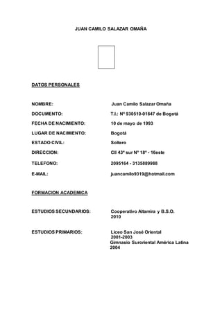 JUAN CAMILO SALAZAR OMAÑA
DATOS PERSONALES
NOMBRE: Juan Camilo Salazar Omaña
DOCUMENTO: T.I.: Nº 930510-01647 de Bogotá
FECHA DE NACIMIENTO: 10 de mayo de 1993
LUGAR DE NACIMIENTO: Bogotá
ESTADO CIVIL: Soltero
DIRECCION: Cll 43ª sur Nº 18ª - 16este
TELEFONO: 2095164 - 3135889988
E-MAIL: juancamilo9319@hotmail.com
FORMACION ACADEMICA
ESTUDIOS SECUNDARIOS: Cooperativo Altamira y B.S.O.
2010
ESTUDIOS PRIMARIOS: Liceo San José Oriental
2001-2003
Gimnasio Suroriental América Latina
2004
 