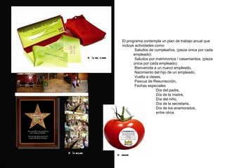 El programa contempla un plan de trabajo anual que incluye actividades como:  Saludos de cumpleaños, (pieza única por cada empleado) Saludos por matrimonios / casamientos, (pieza única por cada empleado) Bienvenida a un nuevo empleado, Nacimiento del hijo de un empleado, Vuelta a clases, Pascua de Resurrección, Fechas especiales Día del padre,  Día de la madre,  Día del niño, Día de la secretaria, Día de los enamorados, entre otros. D ía del padre D ía mujer Karaoke 