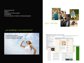Acci ón Aguas Next Objetivo: Sampling de 70.000 muestras  Antecedente: 2 nuevos sabores, 4 sabores en total para degustar ¿un sampling o una experiencia? Una tendencia mundial: La preocupaci ón por el bienestar, lo natural, sentirse y verse bien. Agua = vida sana 