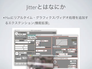 Jitterとはなにか
• Maxにリアルタイム・グラフィクス/ヴィデオ処理を追加す
るエクステンション(機能拡張)．




               9
 