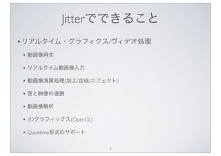 Jitterでできること
• リアルタイム・グラフィクス/ヴィデオ処理
• 動画像再生
• リアルタイム動画像入力
• 動画像演算処理(加工/合成/エフェクト)
• 音と映像の連携
• 動画像解析
• 3Dグラフィックス(OpenGL)
• Q...