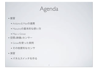 Agenda
• 復習
 • ArduinoとMaxの連携
 • Maxuinoの基本的な使い方
 • Max x Grove
• 空間x映像xセンサー
 • Groveを使った実例
 • その他便利なセンサ
• 演習
 • パネルスイッチを作る
                      3
 