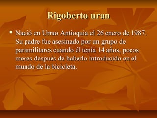 Rigoberto uran
   Nació en Urrao Antioquia el 26 enero de 1987.
    Su padre fue asesinado por un grupo de
    paramilitares cuando él tenía 14 años, pocos
    meses después de haberlo introducido en el
    mundo de la bicicleta.
 