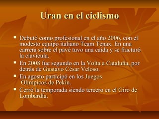 Uran en el ciclismo

   Debutó como profesional en el año 2006, con el
    modesto equipo italiano Team Tenax. En una
    carrera sobre el pavé tuvo una caída y se fracturó
    la clavícula.
   En 2008 fue segundo en la Volta a Cataluña, por
    detrás de Gustavo César Veloso.
   En agosto participó en los Juegos
     Olímpicos de Pekín.
   Cerró la temporada siendo tercero en el Giro de
    Lombardía.
 