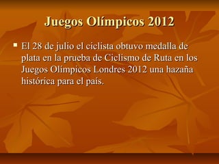 Juegos Olímpicos 2012
   El 28 de julio el ciclista obtuvo medalla de
    plata en la prueba de Ciclismo de Ruta en los
    Juegos Olímpicos Londres 2012 una hazaña
    histórica para el país.
 