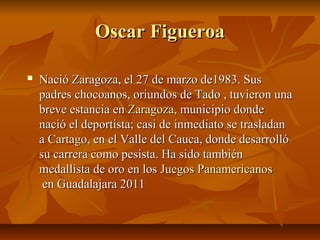 Oscar Figueroa

   Nació Zaragoza, el 27 de marzo de1983. Sus
    padres chocoanos, oriundos de Tado , tuvieron una
    breve estancia en Zaragoza, municipio donde
    nació el deportista; casi de inmediato se trasladan
    a Cartago, en el Valle del Cauca, donde desarrolló
    su carrera como pesista. Ha sido también
    medallista de oro en los Juegos Panamericanos
     en Guadalajara 2011
 