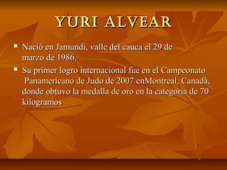 Yuri alvear
   Nació en Jamundi, valle del cauca el 29 de
    marzo de 1986.
   Su primer logro internacional fue en el Campeonato
    Panamericano de Judo de 2007 enMontreal, Canadá,
    donde obtuvo la medalla de oro en la categoría de 70
    kilogramos
 