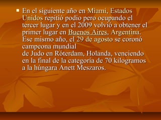    En el siguiente año en Miami, Estados
    Unidos repitió podio pero ocupando el
    tercer lugar y en el 2009 volvió a obtener el
    primer lugar en Buenos Aires, Argentina.
    Ese mismo año, el 29 de agosto se coronó
    campeona mundial
    de Judo en Róterdam, Holanda, venciendo
    en la final de la categoría de 70 kilogramos
    a la húngara Anett Meszaros.
 