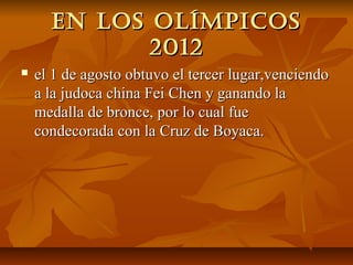 en los olíMpicos
             2012
   el 1 de agosto obtuvo el tercer lugar,venciendo
    a la judoca china Fei Chen y ganando la
    medalla de bronce, por lo cual fue
    condecorada con la Cruz de Boyaca.
 