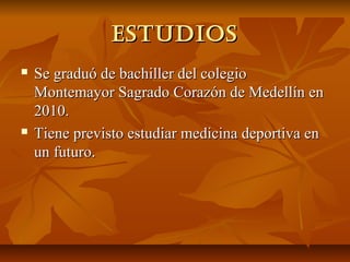 estudios
   Se graduó de bachiller del colegio
    Montemayor Sagrado Corazón de Medellín en
    2010.
   Tiene previsto estudiar medicina deportiva en
    un futuro.
 