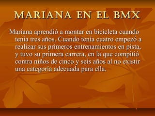 Mariana en el bMX
Mariana aprendió a montar en bicicleta cuando
 tenía tres años. Cuando tenía cuatro empezó a
 realizar sus primeros entrenamientos en pista,
 y tuvo su primera carrera, en la que compitió
 contra niños de cinco y seis años al no existir
 una categoría adecuada para ella.
 