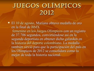 juegos olíMpicos
          2012
   El 10 de agosto, Mariana obtuvo medalla de oro
    en la final de BMX
     femenino en los Juegos Olímpicos con un registro
    de 37.706 segundos, convirtiéndose así en la
    segunda deportista en obtener dicho galardón en
    la historia del deporte colombiano. La medalla
    también sirvió para que la participación del país en
    los Olímpicos de 2012 se consolidara como la
    mejor de toda la historia nacional.
 