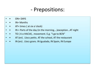 - Prepositions:
• • ON+ DAYS
• • IN+ Months
• • AT+ times ( at six o´clock)
• • IN + Parts of the day (in the morning,…)exception…AT night
• • TO ( A o HACIA) , movement. E.g. “I go to BCN”
• • AT (en) . Llocs petits. AT the school, AT the restaurant
• • IN (en) . Llocs grans. IN Igualada, IN Spain, IN Europe
 