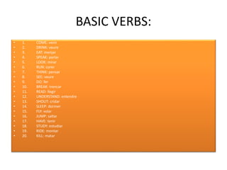 BASIC VERBS:
• 1. COME: venir
• 2. DRINK: veure
• 3. EAT: menjar
• 4. SPEAK: parlar
• 5. LOOK: mirar
• 6. RUN: corer
• 7. THINK: pensar
• 8. SEE: veure
• 9. DO: fer
• 10. BREAK: trencar
• 11. READ: llegir
• 12. UNDERSTAND: entendre
• 13. SHOUT: cridar
• 14. SLEEP: dormer
• 15. FLY: volar
• 16. JUMP: saltar
• 17. HAVE: tenir
• 18. STUDY: estudiar
• 19. RIDE: montar
• 20. KILL: matar
 