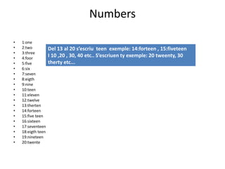 Numbers
• 1:one
• 2:two
• 3:three
• 4:foor
• 5:five
• 6:six
• 7:seven
• 8:eigth
• 9:nine
• 10:teen
• 11:eleven
• 12:twelve
• 13:therten
• 14:forteen
• 15:five teen
• 16:sixteen
• 17:seventeen
• 18:eigth teen
• 19:nineteen
• 20:twente
Del 13 al 20 s’escriu teen exemple: 14:forteen , 15:fiveteen
I 10 ,20 , 30, 40 etc.. S’escriuen ty exemple: 20 tweenty, 30
therty etc...
 
