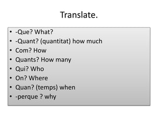 Translate.
• -Que? What?
• -Quant? (quantitat) how much
• Com? How
• Quants? How many
• Qui? Who
• On? Where
• Quan? (temps) when
• -perque ? why
 