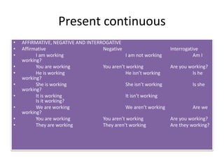 Present continuous
• AFFIRMATIVE, NEGATIVE AND INTERROGATIVE
• Affirmative Negative Interrogative
• I am working I am not working Am I
working?
• You are working You aren’t working Are you working?
• He is working He isn’t working Is he
working?
• She is working She isn’t working Is she
working?
• It is working It isn’t working
Is it working?
• We are working We aren’t working Are we
working?
• You are working You aren’t working Are you working?
• They are working They aren’t working Are they working?
 