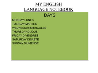 MY ENGLISH
LANGUAGE NOTEBOOK
DAYS
MONDAY:LUNES
TUESDAY:MARTES
WEDNESDAY:MIERCOLES
THURSDAY:DIJOUS
FRIDAY:DIVENDRES
SATURDAY:DISABTE
SUNDAY:DIUMENGE
 