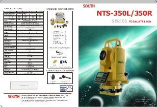 NTS-350L/350R
SERIES TOTAL STATION
Reading
Measuring Time
Atmospheric Correction
Prism Constant Correction
Angle Measurement
Measurement Method
Raster Disk Diameter
Minimum Reading
Detection Method
Telescope
Image
Length
Effective Aperture
Magnification
Field of View
Resolving Power
Minimum Focussing Distance
Auto Vertical Compensator
Type
Compensation Range
Accuracy
Level Sensitivity
Plate Vial
Circular Vial
Optical Plummet
Image
Magnification
Focussing Range
Display
Data Port
Battery
Voltage
Operating Time
Charging Time
Operating Temperature
Size & Weight
Accuracy
Fine mode: 1s;Tracking mode: 0.5 s
Automatic correction by inputting parameter
Automatic correction by inputting parameter
Absolute Encoding
79mm
1 / 5
Horizontal: Dual Vertical: Dual
Erect
154mm
Telescope: 45mm; Object Lens (50mm)
30X
o
1 30
4
1m
Liquid-electric Detection
3
1
30 / 2mm
10 / 2mm
Erect
3X
0.5m ~
LCD, 4 Lines
RS-232C
Ni-H, Rechargeable
6V (DC)
8 hrs (small battery) ; 10 hrs (big battery)
3 hrs
-20 ~ +45
L200 x H350 x W180 mm, 5.8kg
" "
"
"
"
Max.99999999.9999m; Min. 0.1mm
WWW.SOUTHINSTRUMENT.COM
WWW.SOUTHSURVEY.COM
SPECIFICATIONS STANDARD CONFIGURATION
Battery and Charger
Solar Filter
NF-20
EU/US/JP/UK/UL Type chargers available
NB-30 NC30
EU/US/JP/UK/UL Type chargers available
NB-20
1. Mainframe 1x
2. Rechargeable Battery 2x
3. Battery Charger 1x
4. Communication Cable 1x
5. Tools Kit 1x
6. Belt for Case 2x
7. Dryer 1x
8. Plummet 1x
9. Carrying Case 1x
10. Operation Manual 1x
Diagonal Eyepiece
NE-20
COMPATIBLE ACCESSORIES
NTS-352L NTS-352R NTS-355L NTS-355R
Distance Measurement (fine weather condition)
Max. Range 300m
5.0km
6.0Km
800m
300m
5.0km
6.0Km
800m
5.0km
6.0Km
800m
5.0km
6.0Km
800m
Reflectorless
1P
3P
Mini Prism
1
6
10
9
42 3 5
7
8
USB Communication Cables
CE-203U
2" 5"
NC-20
Add: 4/F, No.8,Jiangong Road, Tian He Software Park, Zhongshan Avenue West, Guangzhou 510665, China
Tel: +86-20-85524990/85529099 Fax: +86-20-85524889/85529089
E-mail: mail@southsurvey.com export@southsurvey.com imexp@southsurvey.com euoffice@southsurvey.com
http://www.southsurvey.com http://www.southinstrument.com
SOUTH SURVEYING & MAPPING INSTRUMENT CO.,LTD.
ISO 9001:2000
Contact Info
 