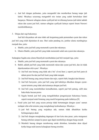 c. Jual beli dengan perbuatan, yaitu mengambil dan memberikan barang tanpa ijab
kabul. Misalnya seseorang mengambil mie instan yang sudah bertuliskan label
harganya. Menurut sebagian ulama syafiiyah hal ini dilarang karena ijab kabul adalah
rukun dan syarat jual beli, namun sebagian syafiiyah lainnya seperti Imam Nawawi
membolehkannya.
3. Dinjau dari segi hukumnya
Jual beli dinyatakan sah atau tidak sah bergantung pada pemenuhan syarat dan rukun
jual beli yang telah dijelaskan di atas. Dari sudut pandang ini, jumhur ulama membaginya
menjadi dua, yaitu:
a. Shahih, yaitu jual beli yang memenuhi syarat dan rukunnya.
b. Ghairu Shahih, yaitu jual beli yang tidak memenuhi salah satu syarat dan rukunnya.
Sedangkan fuqaha atau ulama Hanafiyah membedakan jual beli menjadi tiga, yaitu:
a. Shahih, yaitu jual beli yang memenuhi syarat dan rukunnya
b. Bathil, adalah jual beli yang tidak memenuhi rukun dan syarat jual beli, dan ini tidak
diperkenankan oleh syara’. Misalnya:
1) Jual beli atas barang yang tidak ada ( bai’ al-ma’dum ), seperti jual beli janin di
dalam perut ibu dan jual beli buah yang tidak tampak.
2) Jual beli barang yang zatnya haram dan najis, seperti babi, bangkai dan khamar.
3) Jual beli bersyarat, yaitu jual beli yang ijab kabulnya dikaitkan dengan syarat-
syarat tertentu yang tidak ada kaitannya dengan jual beli.
4) Jual beli yang menimbulkan kemudharatan, seperti jual beli patung, salib atau
buku-buku bacaan porno.
5) Segala bentuk jual beli yang mengakibatkan penganiayaan hukumnya haram,
seperti menjual anak binatang yang masih bergantung pada induknya.[9]
c. Fasid yaitu jual beli yang secara prinsip tidak bertentangan dengan syara’ namun
terdapat sifat-sifat tertentu yang menghalangi keabsahannya. Misalnya :
1) jual beli barang yang wujudnya ada, namun tidak dihadirkan ketika
berlangsungnya akad.
2) Jual beli dengan menghadang dagangan di luar kota atau pasar, yaitu menguasai
barang sebelum sampai ke pasar agar dapat membelinya dengan harga murah
3) Membeli barang dengan memborong untuk ditimbun, kemudian akan dijual
ketika harga naik karena kelangkaan barang tersebut.
 