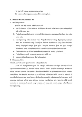 4) Jual beli barang rampasan atau curian.
5) Menawar barang yang sedang ditawar orang lain.
E. Manfaat dan Hikmah Jual Beli
1. Manfaat jual beli :
Manfaat jual beli banyak sekali, antara lain :
a. Jual beli dapat menata struktur kehidupan ekonomi masyarakat yang menghargai
hak milik orang lain.
b. Penjual dan pembeli dapat memenuhi kebutuhannya atas dasar kerelaan atau suka
sama suka.
c. Masing-masing pihak merasa puas. Penjual melepas barang dagangannya dengan
ikhls dan menerima uang, sedangkan pembeli memberikan uang dan menerima
barang dagangan dengan puas pula. Dengan demikian, jual beli juga mampu
mendorong untuk saling bantu antara keduanya dalam kebutuhan sehari-hari.
d. Dapat menjauhkan diri dari memakan atau memiliki barang yang haram.
e. Penjual dan pembeli mendapat rahmat dari Allah swt.
f. Menumbuhkan ketentraman dan kebahagiaan.
2. Hikmah jual beli
Hikmah jual beli dalam garis besarnya sebagai berikut :
Allah swt mensyariatkan jual beli sebagai pemberian keluangan dan keleluasaan
kepada hamba-hamba-Nya, karena semua manusia secara pribadi mempunyai kebutuhan
berupa sandang, pangan, dan papan.Kebutuhan seperti ini tak pernah putus selama manusia
masih hidup. Tak seorang pun dapat memenuhi hajat hidupnya sendiri, karena itu manusia di
tuntut berhubungan satu sama lainnya. Dalam hubungan ini, taka da satu hal pun yang lebih
sempurna daripada saling tukar, dimana seorang memberikan apa yang ia miliki untuk
kemudian ia memperoleh sesuatu yang berguna dari orang lain sesuai dengan kebutuhannya
masing-masing.
 