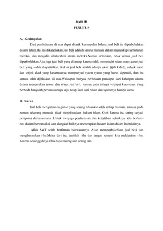 BAB III
PENUTUP
A. Kesimpulan
Dari pembahasan di atas dapat ditarik kesimpulan bahwa jual beli itu diperbolehkan
dalam Islam.Hal ini dikarenakan jual beli adalah sarana manusia dalam mencukupi kebutuhan
mereka, dan menjalin silaturahmi antara mereka.Namun demikian, tidak semua jual beli
diperbolehkan.Ada juga jual beli yang dilarang karena tidak memenuhi rukun atau syarat jual
beli yang sudah disyariatkan. Rukun jual beli adalah adanya akad (ijab kabul), subjek akad
dan objek akad yang kesemuanya mempunyai syarat-syarat yang harus dipenuhi, dan itu
semua telah dijelaskan di atas.Walaupun banyak perbedaan pendapat dari kalangan ulama
dalam menentukan rukun dan syarat jual beli, namun pada intinya terdapat kesamaan, yang
berbeda hanyalah perumusannya saja, tetapi inti dari rukun dan syaratnya hampir sama.
B. Saran
Jual beli merupakan kegiatan yang sering dilakukan oleh setiap manusia, namun pada
zaman sekarang manusia tidak menghiraukan hukum islam. Oleh karena itu, sering terjadi
penipuan dimana-mana. Untuk menjaga perdamaian dan ketertiban sebaiknya kita berhati-
hati dalam bertransaksi dan alangkah baiknya menerapkan hukum islam dalam interaksinya.
Allah SWT telah berfirman bahwasannya Allah memperbolehkan jual beli dan
mengharamkan riba.Maka dari itu, jauhilah riba dan jangan sampai kita melakukun riba.
Karena sesungguhnya riba dapat merugikan orang lain.
 
