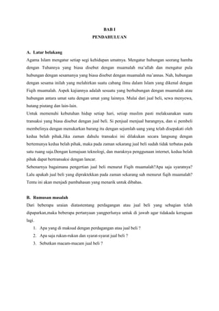 BAB I
PENDAHULUAN
A. Latar belakang
Agama Islam mengatur setiap segi kehidupan umatnya. Mengatur hubungan seorang hamba
dengan Tuhannya yang biasa disebut dengan muamalah ma’allah dan mengatur pula
hubungan dengan sesamanya yang biasa disebut dengan muamalah ma’annas. Nah, hubungan
dengan sesama inilah yang melahirkan suatu cabang ilmu dalam Islam yang dikenal dengan
Fiqih muamalah. Aspek kajiannya adalah sesuatu yang berhubungan dengan muamalah atau
hubungan antara umat satu dengan umat yang lainnya. Mulai dari jual beli, sewa menyewa,
hutang piutang dan lain-lain.
Untuk memenuhi kebutuhan hidup setiap hari, setiap muslim pasti melaksanakan suatu
transaksi yang biasa disebut dengan jual beli. Si penjual menjual barangnya, dan si pembeli
membelinya dengan menukarkan barang itu dengan sejumlah uang yang telah disepakati oleh
kedua belah pihak.Jika zaman dahulu transaksi ini dilakukan secara langsung dengan
bertemunya kedua belah pihak, maka pada zaman sekarang jual beli sudah tidak terbatas pada
satu ruang saja.Dengan kemajuan teknologi, dan maraknya penggunaan internet, kedua belah
pihak dapat bertransaksi dengan lancar.
Sebenarnya bagaimana pengertian jual beli menurut Fiqih muamalah?Apa saja syaratnya?
Lalu apakah jual beli yang dipraktekkan pada zaman sekarang sah menurut fiqih muamalah?
Tentu ini akan menjadi pambahasan yang menarik untuk dibahas.
B. Rumusan masalah
Dari beberapa uraian diatastentang perdagangan atau jual beli yang sebagian telah
dipaparkan,maka beberapa pertanyaan yangperlunya untuk di jawab agar tidakada keraguan
lagi.
1. Apa yang di maksud dengan perdagangan atau jual beli ?
2. Apa saja rukun-rukun dan syarat-syarat jual beli ?
3. Sebutkan macam-macam jual beli ?
 