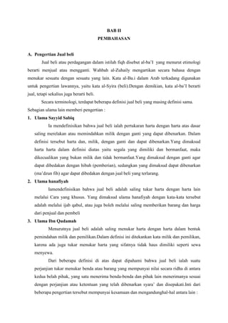BAB II
PEMBAHASAN
A. Pengertian Jual beli
Jual beli atau perdagangan dalam istilah fiqh disebut al-ba’I yang menurut etimologi
berarti menjual atau mengganti. Wahbah al-Zuhaily mengartikan secara bahasa dengan
menukar sesuatu dengan sesuatu yang lain. Kata al-Ba.i dalam Arab terkadang digunakan
untuk pengertian lawannya, yaitu kata al-Syira (beli).Dengan demikian, kata al-ba’I berarti
jual, tetapi sekalius juga berarti beli.
Secara terminologi, terdapat beberapa definisi jual beli yang masing definisi sama.
Sebagian ulama lain memberi pengertian :
1. Ulama Sayyid Sabiq
Ia mendefinisikan bahwa jual beli ialah pertukaran harta dengan harta atas dasar
saling merelakan atau memindahkan milik dengan ganti yang dapat dibenarkan. Dalam
definisi tersebut harta dan, milik, dengan ganti dan dapat dibenarkan.Yang dimaksud
harta harta dalam definisi diatas yaitu segala yang dimiliki dan bermanfaat, maka
dikecualikan yang bukan milik dan tidak bermanfaat.Yang dimaksud dengan ganti agar
dapat dibedakan dengan hibah (pemberian), sedangkan yang dimaksud dapat dibenarkan
(ma’dzun fih) agar dapat dibedakan dengan jual beli yang terlarang.
2. Ulama hanafiyah
Iamendefinisikan bahwa jual beli adalah saling tukar harta dengan harta lain
melalui Cara yang khusus. Yang dimaksud ulama hanafiyah dengan kata-kata tersebut
adalah melalui ijab qabul, atau juga boleh melalui saling memberikan barang dan harga
dari penjual dan pembeli
3. Ulama Ibn Qudamah
Menurutnya jual beli adalah saling menukar harta dengan harta dalam bentuk
pemindahan milik dan pemilikan.Dalam definisi ini ditekankan kata milik dan pemilikan,
karena ada juga tukar menukar harta yang sifatnya tidak haus dimiliki seperti sewa
menyewa.
Dari beberapa definisi di atas dapat dipahami bahwa jual beli ialah suatu
perjanjian tukar menukar benda atau barang yang mempunyai nilai secara ridha di antara
kedua belah pihak, yang satu menerima benda-benda dan pihak lain menerimanya sesuai
dengan perjanjian atau ketentuan yang telah dibenarkan syara’ dan disepakati.Inti dari
beberapa pengertian tersebut mempunyai kesamaan dan mengandunghal-hal antara lain :
 