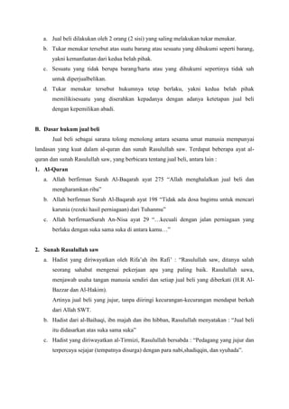 a. Jual beli dilakukan oleh 2 orang (2 sisi) yang saling melakukan tukar menukar.
b. Tukar menukar tersebut atas suatu barang atau sesuatu yang dihukumi seperti barang,
yakni kemanfaatan dari kedua belah pihak.
c. Sesuatu yang tidak berupa barang/harta atau yang dihukumi sepertinya tidak sah
untuk diperjualbelikan.
d. Tukar menukar tersebut hukumnya tetap berlaku, yakni kedua belah pihak
memilikisesuatu yang diserahkan kepadanya dengan adanya ketetapan jual beli
dengan kepemilikan abadi.
B. Dasar hukum jual beli
Jual beli sebagai sarana tolong menolong antara sesama umat manusia mempunyai
landasan yang kuat dalam al-quran dan sunah Rasulullah saw. Terdapat beberapa ayat al-
quran dan sunah Rasulullah saw, yang berbicara tentang jual beli, antara lain :
1. Al-Quran
a. Allah berfirman Surah Al-Baqarah ayat 275 “Allah menghalalkan jual beli dan
mengharamkan riba”
b. Allah berfirman Surah Al-Baqarah ayat 198 “Tidak ada dosa bagimu untuk mencari
karunia (rezeki hasil perniagaan) dari Tuhanmu”
c. Allah berfirmanSurah An-Nisa ayat 29 “…kecuali dengan jalan perniagaan yang
berlaku dengan suka sama suka di antara kamu…”
2. Sunah Rasulullah saw
a. Hadist yang diriwayatkan oleh Rifa’ah ibn Rafi’ : “Rasulullah saw, ditanya salah
seorang sahabat mengenai pekerjaan apa yang paling baik. Rasulullah sawa,
menjawab usaha tangan manusia sendiri dan setiap jual beli yang diberkati (H.R Al-
Bazzar dan Al-Hakim).
Artinya jual beli yang jujur, tanpa diiringi kecurangan-kecurangan mendapat berkah
dari Allah SWT.
b. Hadist dari al-Baihaqi, ibn majah dan ibn hibban, Rasulullah menyatakan : “Jual beli
itu didasarkan atas suka sama suka”
c. Hadist yang diriwayatkan al-Tirmizi, Rasulullah bersabda : “Pedagang yang jujur dan
terpercaya sejajar (tempatnya disurga) dengan para nabi,shadiqqin, dan syuhada”.
 
