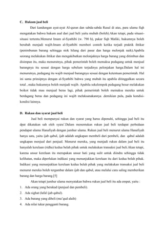 C. Hukum jual beli
Dari kandungan ayat-ayat Al-quran dan sabda-sabda Rasul di atas, para ulama fiqh
mengatakan bahwa hukum asal dari jual beli yaitu mubah (boleh).Akan tetapi, pada situasi-
situasi tertentu.Menurut Imam al-Syathibi (w. 790 h), pakar fiqh Maliki, hukumnya boleh
berubah menjadi wajib.Imam al-Syathibi memberi contoh ketika terjadi praktik ihtikar
(penimbunan barang sehingga stok hilang dari pasar dan harga melonjak naik).Apabila
seorang melakukan ihtikar dan mengakibatkan melonjaknya harga barang yang ditimbun dan
disimpan itu, maka menurutnya, pihak pemerintah boleh memaksa pedagang untuk menjual
barangnya itu sesuai dengan harga sebelum terjadinya pelonjakan harga.Dalam hal ini
menurutnya, pedagang itu wajib menjual barangnya sesuai dengan ketentuan pemerintah. Hal
ini sama prinsipnya dengan al-Syathibi bahwa yang mubah itu apabila ditinggalkan secara
total , maka hukumnya boleh menjadi wajib. Apabila sekelompok pedagang besar melakukan
boikot tidak mau menjual beras lagi, pihak pemerintah boleh memaksa mereka untuk
berdagang beras dan pedagang ini wajib melaksanakannya .demikian pula, pada kondisi-
kondisi lainnya.
D. Rukun dan syarat jual beli
Jual beli mempunyai rukun dan syarat yang harus dipenuhi, sehingga jual beli itu
dpat dikatakan sah oleh syara’.Dalam menentukan rukun jual beli terdapat perbedaan
pendapat ulama Hanafiyah dengan jumhur ulama. Rukun jual beli menurut ulama Hanafiyah
hanya satu, yaitu ijab qabul, ijab adalah ungkapan membeli dari pembeli, dan qabul adalah
ungkapan menjual dari penjual. Menurut mereka, yang menjadi rukun dalam jual beli itu
hanyalah kerelaan (ridha) kedua belah pihak untuk melakukan transaksi jual beli.Akan tetapi,
karena unsur kerelaan itu merupakan unsur hati yang sulit untuk diindra sehingga tidak
kelihatan, maka diperlukan indikasi yang menunjukkan kerelaan itu dari kedua belah pihak.
Indikasi yang menunjukkan kerelaan kedua belah pihak yang melakukan transaksi jual beli
menurut mereka boleh tergambar dalam ijab dan qabul, atau melalui cara saling memberikan
barang dan harga barang.[5]
Akan tetapi jumhur ulama menyatakan bahwa rukun jual beli itu ada empat, yaitu :
1. Ada orang yang berakad (penjual dan pembeli).
2. Ada sighat (lafal ijab qabul).
3. Ada barang yang dibeli (ma’qud alaih)
4. Ada nilai tukar pengganti barang.
 