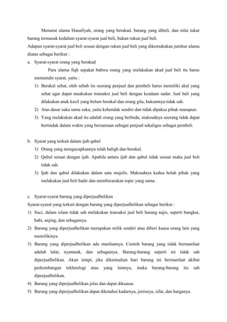 Menurut ulama Hanafiyah, orang yang berakad, barang yang dibeli, dan nilai tukar
barang termasuk kedalam syarat-syarat jual beli, bukan rukun jual beli.
Adapun syarat-syarat jual beli sesuai dengan rukun jual beli yang dikemukakan jumhur ulama
diatas sebagai berikut :
a. Syarat-syarat orang yang berakad
Para ulama fiqh sepakat bahwa orang yang melakukan akad jual beli itu harus
memenuhi syarat, yaitu :
1) Berakal sehat, oleh sebab itu seorang penjual dan pembeli harus memiliki akal yang
sehat agar dapat meakukan transaksi jual beli dengan keadaan sadar. Jual beli yang
dilakukan anak kecil yang belum berakal dan orang gila, hukumnya tidak sah.
2) Atas dasar suka sama suka, yaitu kehendak sendiri dan tidak dipaksa pihak manapun.
3) Yang melakukan akad itu adalah orang yang berbeda, maksudnya seorang tidak dapat
bertindak dalam waktu yang bersamaan sebagai penjual sekaligus sebagai pembeli.
b. Syarat yang terkait dalam ijab qabul
1) Orang yang mengucapkannya telah baligh dan berakal.
2) Qabul sesuai dengan ijab. Apabila antara ijab dan qabul tidak sesuai maka jual beli
tidak sah.
3) Ijab dan qabul dilakukan dalam satu majelis. Maksudnya kedua belah pihak yang
melakukan jual beli hadir dan membicarakan topic yang sama.
c. Syarat-syarat barang yang diperjualbelikan
Syarat-syarat yang terkait dengan barang yang diperjualbelikan sebagai berikut :
1) Suci, dalam islam tidak sah melakukan transaksi jual beli barang najis, seperti bangkai,
babi, anjing, dan sebagainya.
2) Barang yang diperjualbelikan merupakan milik sendiri atau diberi kuasa orang lain yang
memilikinya.
3) Barang yang diperjualbelikan ada manfaatnya. Contoh barang yang tidak bermanfaat
adalah lalat, nyamauk, dan sebagainya. Barang-barang seperti ini tidak sah
diperjualbelikan. Akan tetapi, jika dikemudian hari barang ini bermanfaat akibat
perkembangan tekhnologi atau yang lainnya, maka barang-barang itu sah
diperjualbelikan.
4) Barang yang diperjualbelikan jelas dan dapat dikuasai.
5) Barang yang diperjualbelikan dapat diketahui kadarnya, jenisnya, sifat, dan harganya.
 