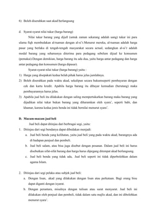 6) Boleh diserahkan saat akad berlangsung
d. Syarat-syarat nilai tukar (harga barang)
Nilai tukar barang yang dijull (untuk zaman sekarang adalah uang) tukar ini para
ulama fiqh membedakan al-tsaman dengan al-si’r.Menurut mereka, al-tsaman adalah harga
pasar yang berlaku di tengah-tengah masyarakat secara actual, sedangkan al-si’r adalah
modal barang yang seharusnya diterima para pedagang sebelum dijual ke konsumen
(pemakai).Dengan demikian, harga barang itu ada dua, yaitu harga antar pedagang dan harga
antar pedagang dan konsumen (harga dipasar).
Syarat-syarat nilai tukar (harga barang) yaitu :
1) Harga yang disepakati kedua belah pihak harus jelas jumlahnya.
2) Boleh diserahkan pada waktu akad, sekalipun secara hukumseperti pembayaran dengan
cek dan kartu kredit. Apabila harga barang itu dibayar kemudian (berutang) maka
pembayarannya harus jelas.
3) Apabila jual beli itu dilakukan dengan saling mempertukarkan barang maka barang yang
dijadikan nilai tukar bukan barang yang diharamkan oleh syara’, seperti babi, dan
khamar, karena kedua jenis benda ini tidak bernilai menurut syara’.
D. Macam-macam jual beli
Jual beli dapat ditinjau dari berbragai segi, yaitu:
1. Ditinjau dari segi bendanya dapat dibedakan menjadi:
a. Jual beli benda yang kelihatan, yaitu jual beli yang pada waktu akad, barangnya ada
di hadapan penjual dan pembeli.
b. Jual beli salam, atau bisa juga disebut dengan pesanan. Dalam jual beli ini harus
disebutkan sifat-sifat barang dan harga harus dipegang ditempat akad berlangsung.
c. Jual beli benda yang tidak ada, Jual beli seperti ini tidak diperbolehkan dalam
agama Islam.
2. Ditinjau dari segi pelaku atau subjek jual beli:
a. Dengan lisan, akad yang dilakukan dengan lisan atau perkataan. Bagi orang bisu
dapat diganti dengan isyarat.
b. Dengan perantara, misalnya dengan tulisan atau surat menyurat. Jual beli ini
dilakukan oleh penjual dan pembeli, tidak dalam satu majlis akad, dan ini dibolehkan
menurut syara’.
 