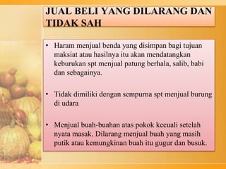 JUAL BELI YANG DILARANG DAN
TIDAK SAH
• Haram menjual benda yang disimpan bagi tujuan
maksiat atau hasilnya itu akan mendatangkan
keburukan spt menjual patung berhala, salib, babi
dan sebagainya.
• Tidak dimiliki dengan sempurna spt menjual burung
di udara
• Menjual buah-buahan atas pokok kecuali setelah
nyata masak. Dilarang menjual buah yang masih
putik atau kemungkinan buah itu gugur dan busuk.
 