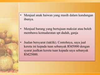 • Menjual anak haiwan yang masih dalam kandungan
ibunya.
• Menjual barang yang bertujuan maksiat atau boleh
membawa kemudaratan spt dadah, ganja
• Jualan bersyarat (taklik). Contohnya, saya jual
kereta ini kepada tuan sebanyak RM5000 dengan
syarat jualkan kereta tuan kepada saya sebanyak
RM25000.
 