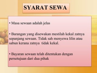 SYARAT SEWA
• Masa sewaan adalah jelas
• Barangan yang disewakan mestilah kekal zatnya
sepanjang sewaan. Tidak sah menyewa lilin atau
sabun kerana zatnya tidak kekal.
• Bayaran sewaan telah ditentukan dengan
persetujuan dari dua pihak
 