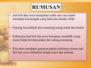 RUMUSAN
• Jual beli dan sewa merupakan salah satu cara untuk
mendapat keuntungan yang halal dan diredai Allah
• Peluang bersedekah dan menolong orang susah dan miskin
• Keharusan jual beli dan sewa bertujuan mendidik orang
ramai hidup bermasyarakat dan tolong-menolong
• Kita akan mendapat ganjaran pahala sekiranya urusan jual
beli dan sewa dilakukan dengan jujur dan amanah.
 