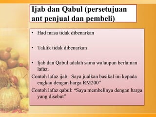 Ijab dan Qabul (persetujuan
ant penjual dan pembeli)
• Had masa tidak dibenarkan
• Taklik tidak dibenarkan
• Ijab dan Qabul adalah sama walaupun berlainan
lafaz.
Contoh lafaz ijab: Saya jualkan basikal ini kepada
engkau dengan harga RM200”
Contoh lafaz qabul: “Saya membelinya dengan harga
yang disebut”
 