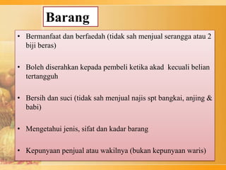 Barang
• Bermanfaat dan berfaedah (tidak sah menjual serangga atau 2
biji beras)
• Boleh diserahkan kepada pembeli ketika akad kecuali belian
tertangguh
• Bersih dan suci (tidak sah menjual najis spt bangkai, anjing &
babi)
• Mengetahui jenis, sifat dan kadar barang
• Kepunyaan penjual atau wakilnya (bukan kepunyaan waris)
 