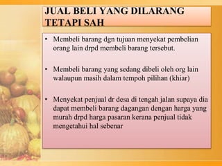 JUAL BELI YANG DILARANG
TETAPI SAH
• Membeli barang dgn tujuan menyekat pembelian
orang lain drpd membeli barang tersebut.
• Membeli barang yang sedang dibeli oleh org lain
walaupun masih dalam tempoh pilihan (khiar)
• Menyekat penjual dr desa di tengah jalan supaya dia
dapat membeli barang dagangan dengan harga yang
murah drpd harga pasaran kerana penjual tidak
mengetahui hal sebenar
 