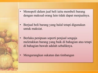 • Monopoli dalam jual beli iaitu membeli barang
dengan maksud orang lain tidak dapat menjualnya.
• Berjual beli barang yang halal tetapi digunakan
untuk maksiat.
• Berlaku penipuan seperti penjual sengaja
meletakkan barang yang baik di bahagian atas tetapi
di bahagian bawah adalah sebaliknya.
• Mengurangkan sukatan dan timbangan
 