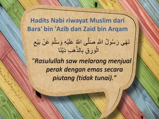 Hadits Nabi riwayat Muslim dari
Bara' bin 'Azib dan Zaid bin Arqam
ُ ‫ه‬‫اَّلل‬ ‫ى‬‫ه‬‫ل‬َ‫ص‬ ِ ‫ه‬‫اَّلل‬ ُ‫ل‬‫و‬ُ‫س‬َ‫ر‬ ‫ى‬َ‫ه‬َ‫ن‬‫ه‬‫ل‬َ‫س‬ َ‫و‬ ِ‫ه‬ْ‫ي‬َ‫ل‬َ‫ع‬ِ‫ْع‬‫ي‬َ‫ب‬ ْ‫ن‬َ‫ع‬ َ‫م‬
‫ا‬ً‫ن‬ْ‫ي‬َ‫د‬ ِ‫ب‬َ‫ه‬‫ه‬‫ذ‬‫ال‬ِ‫ب‬ ِ‫ق‬ ِ‫ر‬ َ‫و‬ْ‫ال‬
"Rasulullah saw melarang menjual
perak dengan emas secara
piutang (tidak tunai)."
 