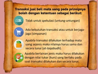 Transaksi jual beli mata uang pada prinsipnya
boleh dengan ketentuan sebagai berikut:
Tidak untuk spekulasi (untung-untungan)
Ada kebutuhan transaksi atau untuk berjaga-
jaga (simpanan)
Apabila transaksi dilakukan terhadap mata
uang sejenis maka nilainya harus sama dan
secara tunai (at-taqabudh).
Apabila berlainan jenis maka harus dilakukan
dengan nilai tukar (kurs) yang berlaku pada
saat transaksi dilakukan dan secara tunai.
 