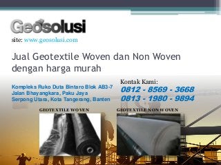 Jual Geotextile Woven dan Non Woven
dengan harga murah
site: www.geosolusi.com
Kontak Kami:
0812 - 8569 - 3668
0813 - 1980 - 9894
Kompleks Ruko Duta Bintaro Blok AB3-7
Jalan Bhayangkara, Paku Jaya
Serpong Utara, Kota Tangerang, Banten
GEOTEXTILE WOVEN GEOTEXTILE NON WOVEN
 