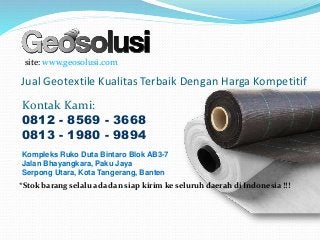 Jual Geotextile Kualitas Terbaik Dengan Harga Kompetitif
site: www.geosolusi.com
Kontak Kami:
0812 - 8569 - 3668
0813 - 1980 - 9894
Kompleks Ruko Duta Bintaro Blok AB3-7
Jalan Bhayangkara, Paku Jaya
Serpong Utara, Kota Tangerang, Banten
*Stok barang selalu ada dan siap kirim ke seluruh daerah di Indonesia !!!
 