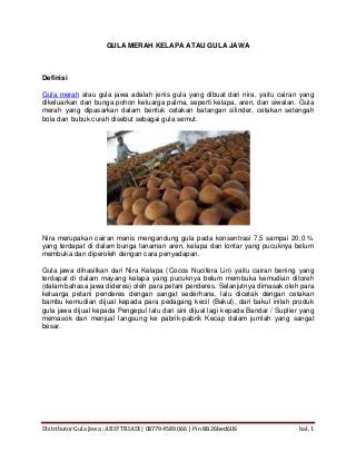 Distributor Gula Jawa : ARIF TRIADI | 08779 4589 066 | Pin BB 26bed606 hal. 1
GULA MERAH KELAPA ATAU GULA JAWA
Definisi
Gula merah atau gula jawa adalah jenis gula yang dibuat dari nira, yaitu cairan yang
dikeluarkan dari bunga pohon keluarga palma, seperti kelapa, aren, dan siwalan. Gula
merah yang dipasarkan dalam bentuk cetakan batangan silinder, cetakan setengah
bola dan bubuk curah disebut sebagai gula semut.
Nira merupakan cairan manis mengandung gula pada konsentrasi 7,5 sampai 20,0 %
yang terdapat di dalam bunga tanaman aren, kelapa dan lontar yang pucuknya belum
membuka dan diperoleh dengan cara penyadapan.
Gula jawa dihasilkan dari Nira Kelapa (Cocos Nucifera Lin) yaitu cairan bening yang
terdapat di dalam mayang kelapa yang pucuknya belum membuka kemudian ditoreh
(dalam bahasa jawa dideres) oleh para petani penderes. Selanjutnya dimasak oleh para
keluarga petani penderes dengan sangat sederhana, lalu dicetak dengan cetakan
bambu kemudian dijual kepada para pedagang kecil (Bakul), dari bakul inilah produk
gula jawa dijual kepada Pengepul lalu dari sini dijual lagi kepada Bandar / Suplier yang
memasok dan menjual langsung ke pabrik-pabrik Kecap dalam jumlah yang sangat
besar.
 