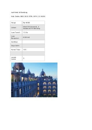 Jual Hotel di Bandung
Hub: Dedro 0821 2622 3739, 0878 222 86000
Harga: Rp 480M
Lokasi:
Hotel GH Universal, Jl
Setiabudi 376 Bandung
Luas Tanah: 1,5 Ha
Luas
Bangunan:
8.500 m2
Sertifikat:
Daya listrik:
Kamar Tidur: 105
Jumlah
Lantai:
5
 